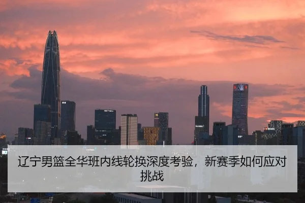 辽宁男篮全华班内线轮换深度考验，新赛季如何应对挑战